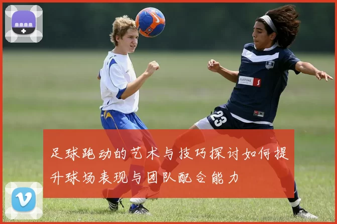 足球跑动的艺术与技巧探讨如何提升球场表现与团队配合能力