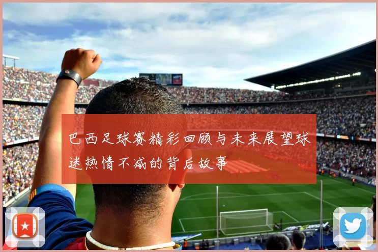巴西足球赛精彩回顾与未来展望球迷热情不减的背后故事
