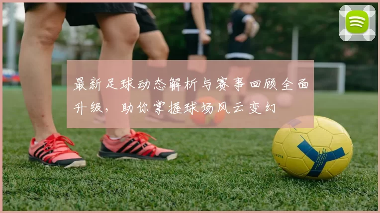 最新足球动态解析与赛事回顾全面升级，助你掌握球场风云变幻
