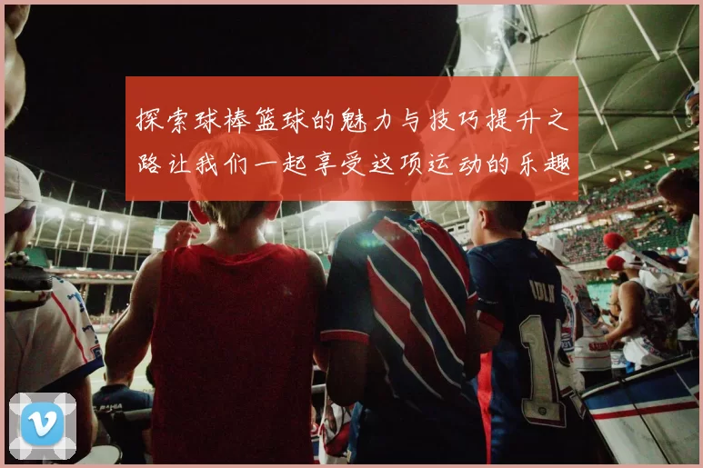 探索球棒篮球的魅力与技巧提升之路让我们一起享受这项运动的乐趣与挑战