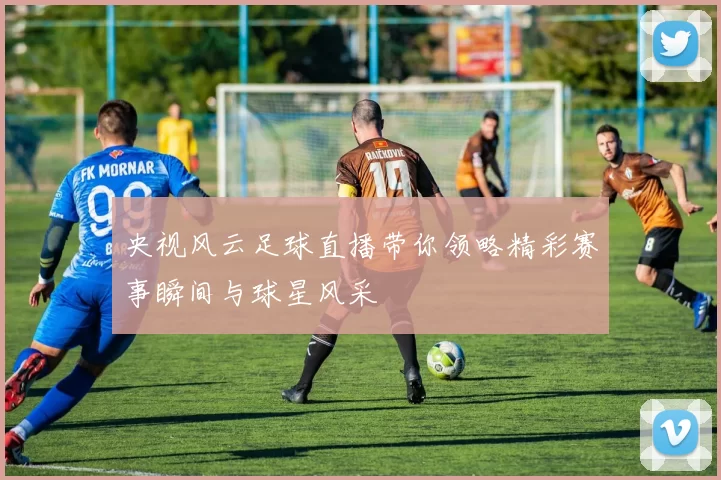 央视风云足球直播带你领略精彩赛事瞬间与球星风采