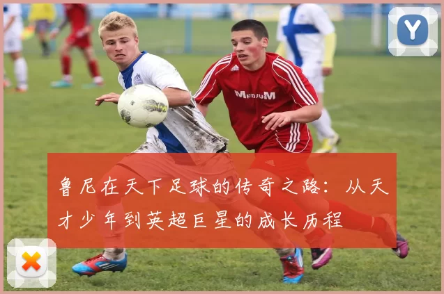 鲁尼在天下足球的传奇之路：从天才少年到英超巨星的成长历程