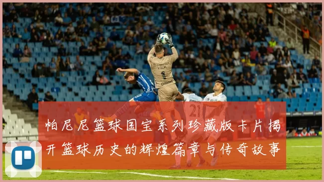 帕尼尼篮球国宝系列珍藏版卡片揭开篮球历史的辉煌篇章与传奇故事